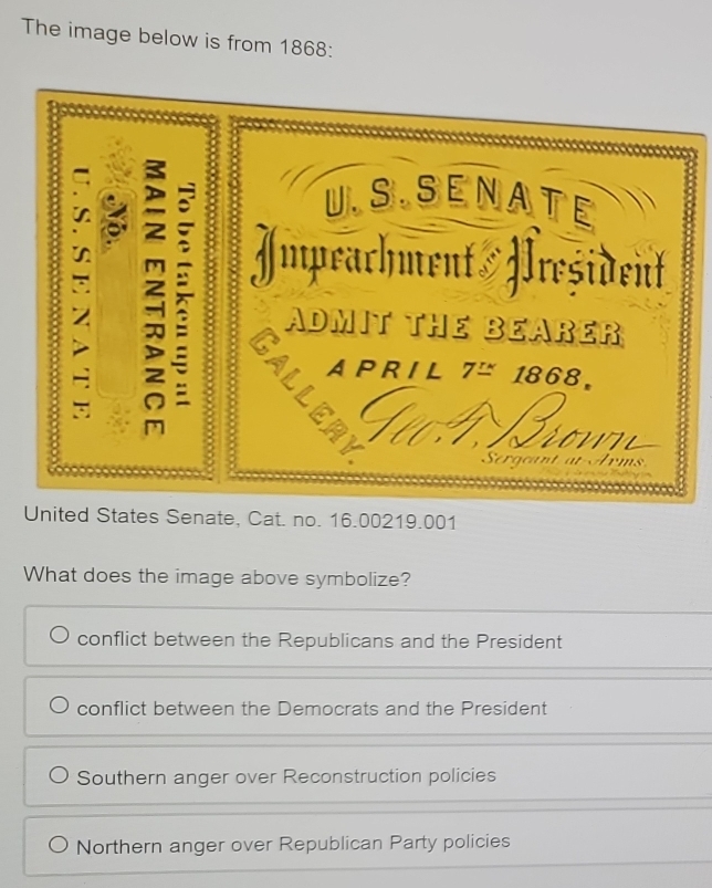 The image below is from 1868:
U.SSENATE
in 3 Impeachment Hreşident
ADMIT THE BEARER
A P R I L 7≌ 1868。
a 
Dr ms 
United States Senate, Cat. no. 16.00219.001
What does the image above symbolize?
conflict between the Republicans and the President
conflict between the Democrats and the President
Southern anger over Reconstruction policies
Northern anger over Republican Party policies