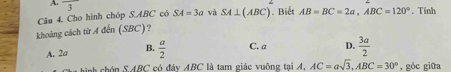 frac 3
Câu 4. Cho hình chóp S. ABC có SA=3a và SA⊥ (ABC). Biết AB=BC=2a, ABC=120°. Tính
khoảng cách từ A đến (SBC)?
A. 2a B.  a/2 
C. a D.  3a/2 
nh hóp S. ABC có đáy ABC là tam giác vuông tại A, AC=asqrt(3), ABC=30° , góc giữa