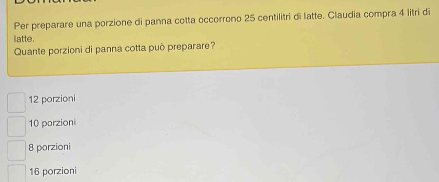 Per preparare una porzione di panna cotta occorrono 25 centilitri di latte. Claudia compra 4 litri di
latte.
Quante porzioni di panna cotta può preparare?
12 porzioni
10 porzioni
8 porzioni
16 porzioni