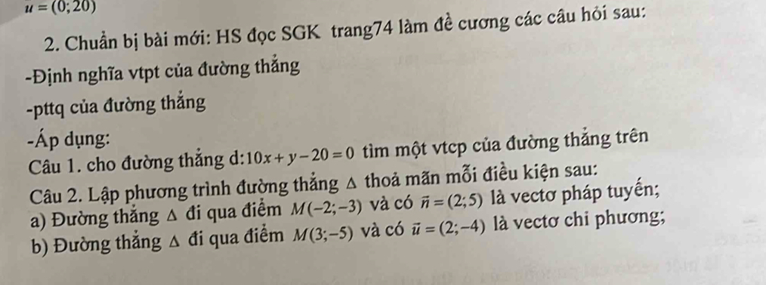 u=(0;20)
2. Chuẩn bị bài mới: HS đọc SGK trang74 làm đề cương các câu hỏi sau: 
-Định nghĩa vtpt của đường thắng 
-pttq của đường thắng 
-Áp dụng: 
Câu 1. cho đường thắng d: 10x+y-20=0 tìm một vtcp của đường thắng trên 
Câu 2. Lập phương trình đường thắng △ thoả mãn mỗi điều kiện sau: 
a) Đường thắng △ đi qua điểm M(-2;-3) và có vector n=(2;5) là vectơ pháp tuyến; 
b) Đường thắng △ đi qua điểm M(3;-5) và có vector u=(2;-4) là vectơ chi phương;