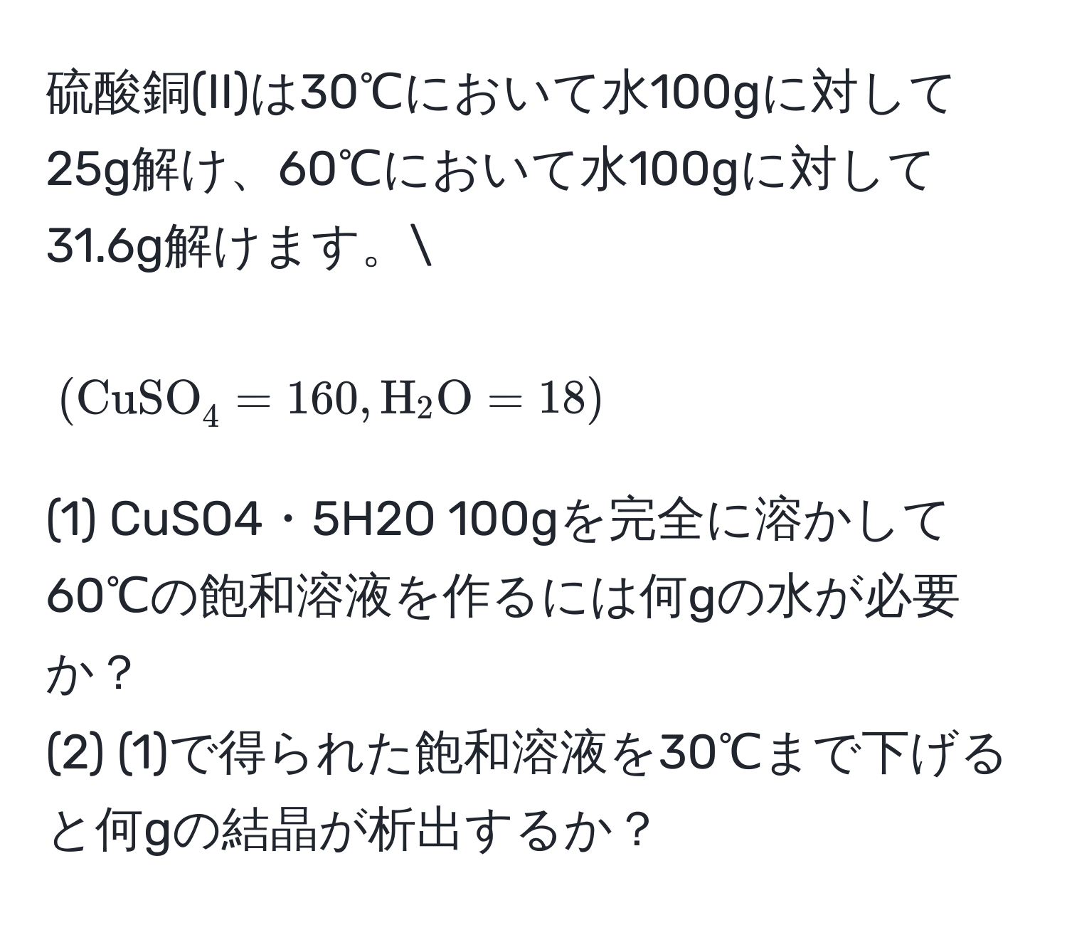 硫酸銅(II)は30℃において水100gに対して25g解け、60℃において水100gに対して31.6g解けます。[ (CuSO_4 = 160, H_2O = 18) ] 
(1) CuSO4・5H2O 100gを完全に溶かして60℃の飽和溶液を作るには何gの水が必要か？ 
(2) (1)で得られた飽和溶液を30℃まで下げると何gの結晶が析出するか？