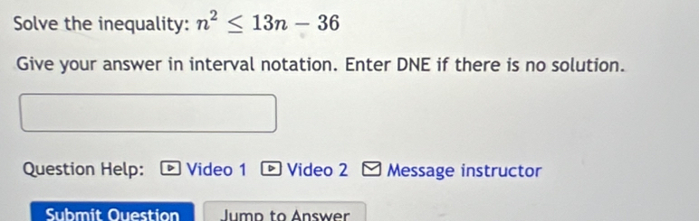 Solve the inequality: n^2≤ 13n-36
Give your answer in interval notation. Enter DNE if there is no solution. 
Question Help: Video 1 Video 2 Message instructor 
Submit Question Jump to Answer