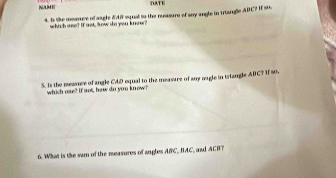 NAME DATE 
4. Is the measure of angle EAB equal to the measure of any angle in triangle ABC? 1( so, 
which one? If not, how do you know? 
5. Is the measure of angle CAD equal to the measure of any angle in triangle ABC? If so, 
which one? If not, how do you know? 
6. What is the sum of the measures of angles ABC, BAC, and ACB?