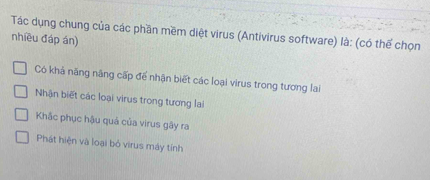 Tác dụng chung của các phần mềm diệt virus (Antivirus software) là: (có thể chọn
nhiều đáp án)
Có khả năng nãng cấp để nhận biết các loại virus trong tương lai
Nhận biết các loại virus trong tương lai
Khắc phục hậu quả của virus gây ra
Phát hiện và loại bỏ virus máy tính