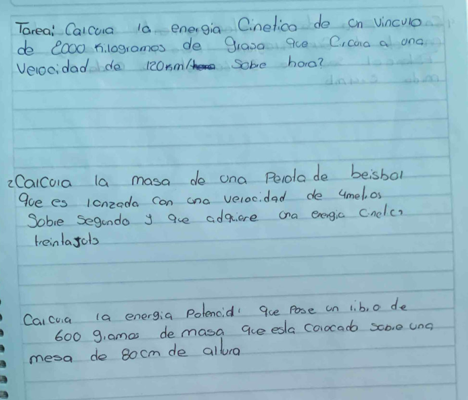 Tareai Calcua la energia Cinefica de on vinculo 
de 2o00 hilogrames de grasa 9ce C, can a ona 
Velocidad de 120xm / Some hore? 
2Calcoia la masa de ona Pelolade beisbol 
9oe es lonzoda con ana velocidad de umel, os 
Sobie Seganda y aue adqiere ana energic cinclc) 
teintayols 
Caicua la energia Polencid 9ue pose on lib, o de
600 g, ames demasa aue esla coocad some unc 
mesa de 8ocm de allorg