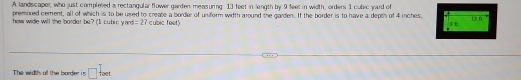 A landiscaper, who just completed a rectangular flower garden measuring 13 feet in length by 9 feet in width, orders 1 cubic yard of 
premixed cement, all of which is to be used to create a border of uniform width around the garden. If the border is to have a depth of 4 inches, 13 n
how wide will the border be? (I cutic yard =27 cubic feet) 

The width all the bardier i s □ _reet