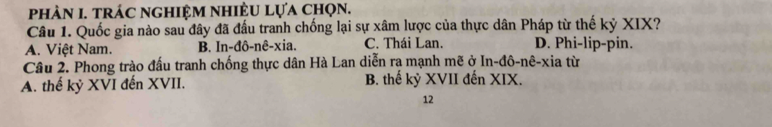 phảN I. trác nghiệm nhiÈU lựa chọn.
Câu 1. Quốc gia nào sau đây đã đấu tranh chống lại sự xâm lược của thực dân Pháp từ thế kỷ XIX?
A. Việt Nam. B. In-đô-nê-xia. C. Thái Lan. D. Phi-lip-pin.
Câu 2. Phong trào đấu tranh chống thực dân Hà Lan diễn rạ mạnh mẽ ở In-đô-nê-xia từ
A. thế kỷ XVI đến XVII. B. thế kỷ XVII đến XIX.
12