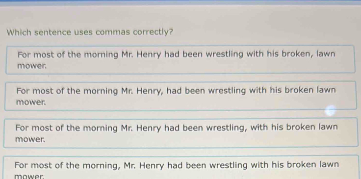 Which sentence uses commas correctly?
For most of the morning Mr. Henry had been wrestling with his broken, lawn
mower.
For most of the morning Mr. Henry, had been wrestling with his broken lawn
mower.
For most of the morning Mr. Henry had been wrestling, with his broken lawn
mower.
For most of the morning, Mr. Henry had been wrestling with his broken lawn
mower