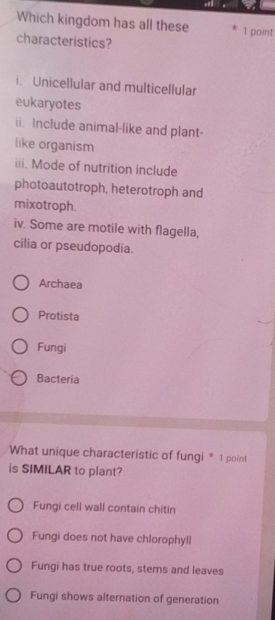 Which kingdom has all these 1 point
characteristics?
i. Unicellular and multicellular
eukaryotes
ii. Include animal-like and plant-
like organism
iii. Mode of nutrition include
photoautotroph, heterotroph and
mixotroph.
iv. Some are motile with flagella,
cilia or pseudopodia.
Archaea
Protista
Fungi
Bacteria
What unique characteristic of fungi * 1 point
is SIMILAR to plant?
Fungi cell wall contain chitin
Fungi does not have chlorophyll
Fungi has true roots, stems and leaves
Fungi shows alternation of generation