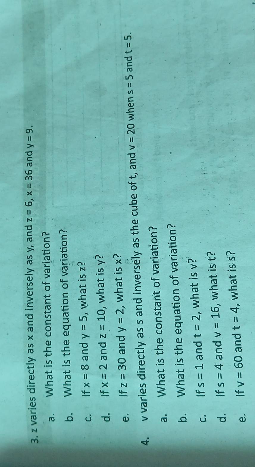 z varies directly as x and inversely as y, and z=6, x=36 and y=9. 
a. What is the constant of variation? 
b. What is the equation of variation? 
c. If x=8 and y=5 , what is z? 
d. If x=2 and z=10 , what is y? 
e. If z=30 and y=2 , what is x? 
4. v varies directly as s and inversely as the cube of t, and v=20 when s=5 and t=5. 
a. What is the constant of variation? 
b. What is the equation of variation? 
c. If s=1 and t=2 , what is v? 
d. If s=4 and v=16 , what is t? 
e. If v=60 and t=4 , what is s?