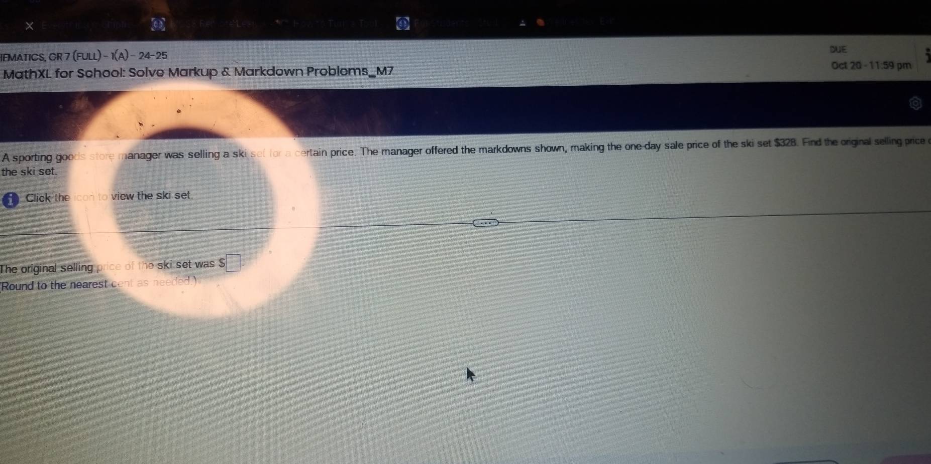 × 
DUE 
IEMATICS, GR 7 (FULL)-1(A)-24-25 
MathXL for School: Solve Markup & Markdown Problems_M7 
Oct 20 - 11:59 pm 
A sporting goods store manager was selling a ski set for a certain price. The manager offered the markdowns shown, making the one-day sale price of the ski set $328. Find the original selling price 
the ski set 
Click the icon to view the ski set. 
The original selling price of the ski set was $
Round to the nearest cent as needed.