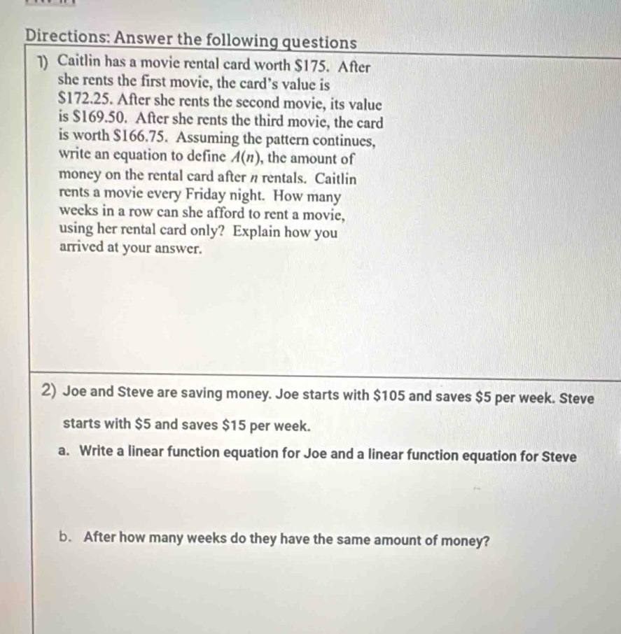 Directions: Answer the following questions 
]) Caitlin has a movie rental card worth $175. After 
she rents the first movie, the card’s value is
$172.25. After she rents the second movie, its value 
is $169.50. After she rents the third movie, the card 
is worth $166.75. Assuming the pattern continues, 
write an equation to define A(n) , the amount of 
money on the rental card after n rentals. Caitlin 
rents a movie every Friday night. How many
weeks in a row can she afford to rent a movie, 
using her rental card only? Explain how you 
arrived at your answer. 
2) Joe and Steve are saving money. Joe starts with $105 and saves $5 per week. Steve 
starts with $5 and saves $15 per week. 
a. Write a linear function equation for Joe and a linear function equation for Steve 
b. After how many weeks do they have the same amount of money?