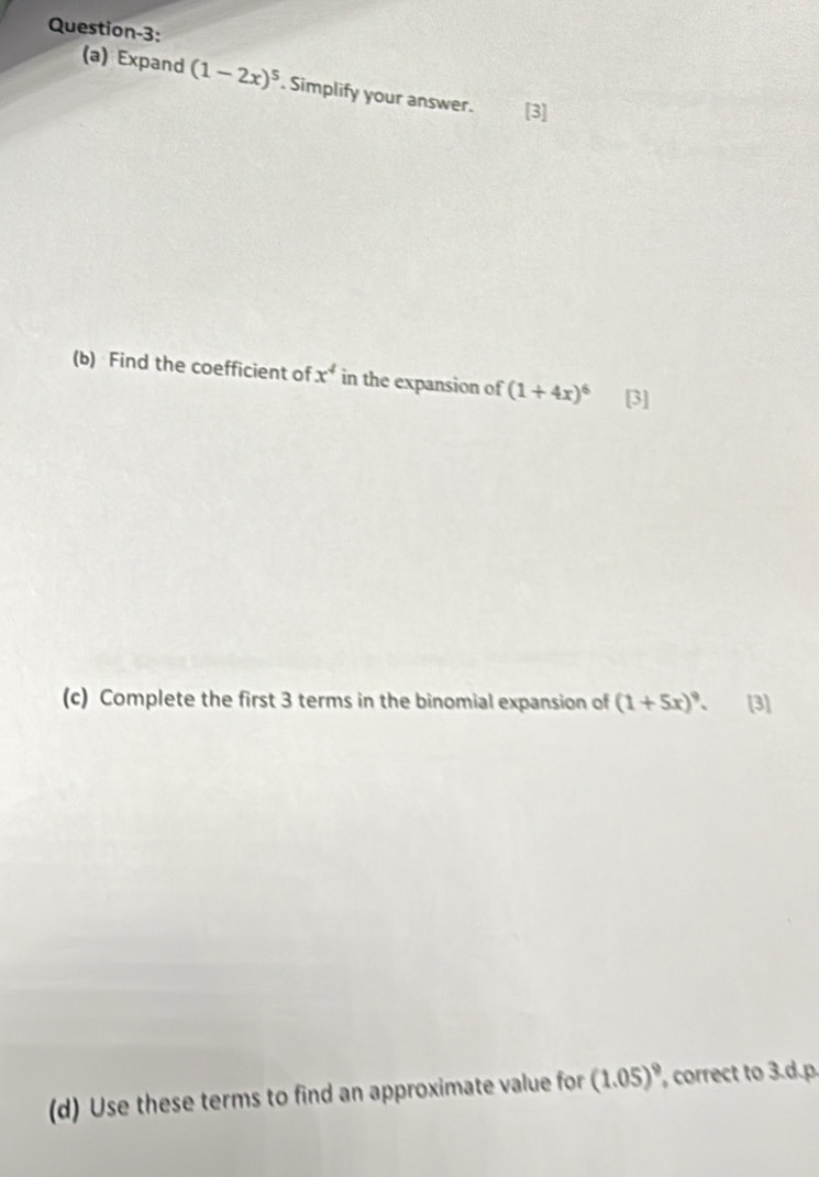 Question-3: 
(a) Expand (1-2x)^5. Simplify your answer. [3] 
(b) Find the coefficient of x^4 in the expansion of (1+4x)^6 [3] 
(c) Complete the first 3 terms in the binomial expansion of (1+5x)^9. [3] 
(d) Use these terms to find an approximate value for (1.05)^9 , correct to 3.d.p