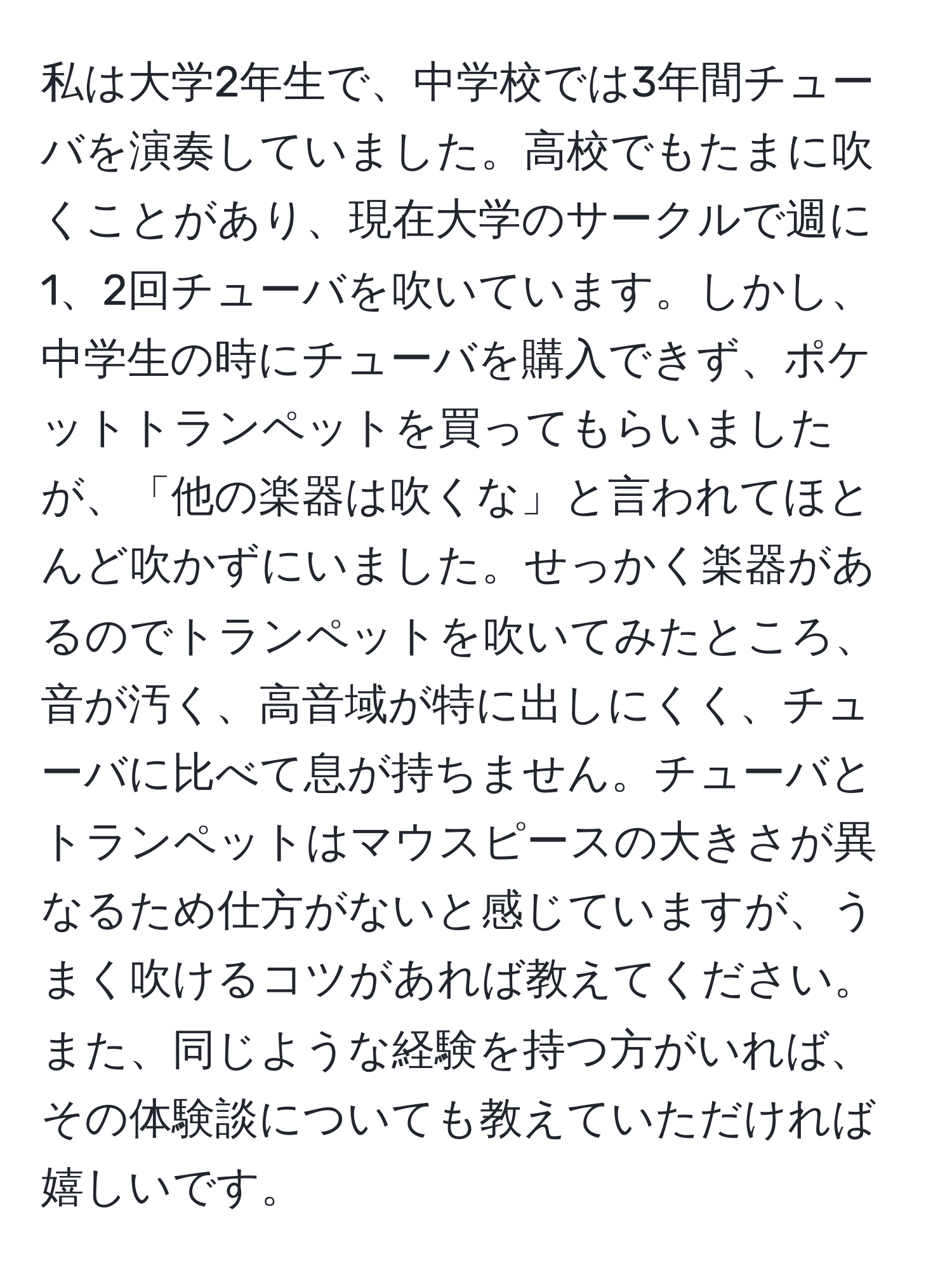 私は大学2年生で、中学校では3年間チューバを演奏していました。高校でもたまに吹くことがあり、現在大学のサークルで週に1、2回チューバを吹いています。しかし、中学生の時にチューバを購入できず、ポケットトランペットを買ってもらいましたが、「他の楽器は吹くな」と言われてほとんど吹かずにいました。せっかく楽器があるのでトランペットを吹いてみたところ、音が汚く、高音域が特に出しにくく、チューバに比べて息が持ちません。チューバとトランペットはマウスピースの大きさが異なるため仕方がないと感じていますが、うまく吹けるコツがあれば教えてください。また、同じような経験を持つ方がいれば、その体験談についても教えていただければ嬉しいです。