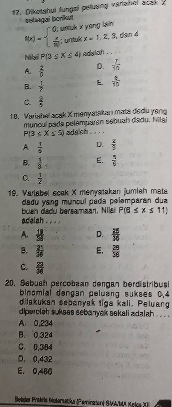 Diketahui fungsi peluang variabel acak 
sebagai berikut.
f(x)=beginarrayl 0;  x/10 ;endarray. untuk x yang lain 
; untuk x=1,2,3,dan4
Nilai P(3≤ X≤ 4) adalah . . . .
A.  2/5 
D.  7/10 
B.  1/2 
E.  9/10 
C.  3/5 
18. Variabel acak X menyatakan mata dadu yang
muncul pada pelemparan sebuah dadu. Nilai
P(3≤ X≤ 5) adalah . . . .
A.  1/6 
D.  2/3 
B.  1/3 
E.  5/6 
C.  1/2 
19. Variabel acak X menyatakan jumlah mata
dadu yang muncul pada pelemparan dua
buah dadu bersamaan. Nilai P(6≤ x≤ 11)
adalah . . . .
A.  19/36   25/36 
D.
B.  21/36  E.  26/36 
C.  23/36 
20. Sebuah percobaan dengan berdistribusi
binomial dengan peluang sukses 0,4
dilakukan sebanyak tiga kali. Peluang
diperoleh sukses sebanyak sekali adalah . . . .
A. 0,234
B. 0,324
C. 0,384
D. 0,432
E. 0,486
Belajar Praktis Materatika (Peminatan) SMA/MA Kelas XII