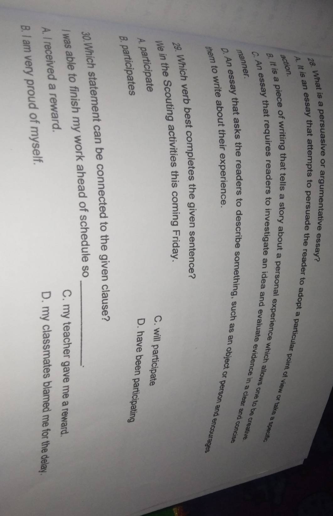 What is a persuasive or argumentative essay?
action.
A. It is an essay that attempts to persuade the reader to adopt a particular point of view or take a specific
B. It is a piece of writing that tells a story about a personal experience which allows one to be creative.
C. An essay that requires readers to investigate an idea and evaluate evidence in a clear and concise
manner.
D. An essay that asks the readers to describe something, such as an object or person and encourages
them to write about their experience.
29. Which verb best completes the given sentence?
We in the Scouting activities this coming Friday.
C. will participate
A. participate
D. have been participating
B. participates
30.Which statement can be connected to the given clause?
I was able to finish my work ahead of schedule so_
C. my teacher gave me a reward.
A. I received a reward.
D. my classmates blamed me for the delay.
B. I am very proud of myself.
