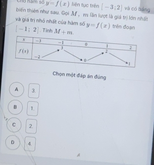 Cho năm số y=f(x) liên tục trên [-3;2] và có bảng
biến thiên như sau. Gọi M, m lần lượt là giá trị lớn nhất
và giá trị nhỏ nhất của hàm số y=f(x) trên đoạn
[-1;2]. Tính M+m.
Chọn một đáp án đúng
A 3.
B 1.
C 2,
D 4.