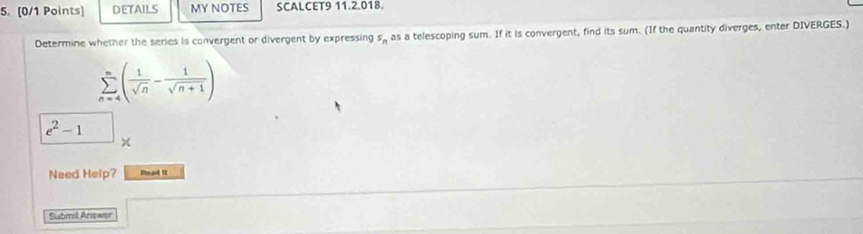 DETAILS MY NOTES SCALCET9 11.2.018. 
Determine whether the series is convergent or divergent by expressing s_n as a telescoping sum. If it is convergent, find its sum. (If the quantity diverges, enter DIVERGES.)
sumlimits _(n=4)^n( 1/sqrt(n) - 1/sqrt(n+1) )
e^2-1
Need Help? Rsed II 
Submit Answer