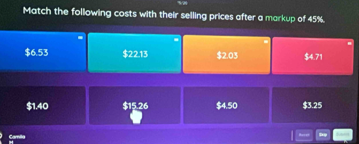 15/20 
Match the following costs with their selling prices after a markup of 45%. 
.
$6.53 $22.13 $2.03 $4.71
$1.40 $15.26 $4.50 $3.25
Camila Roset Skip Subrm 
M