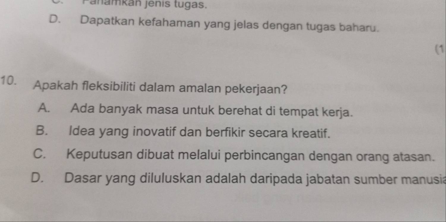 Panamkán jenis tugas.
D. Dapatkan kefahaman yang jelas dengan tugas baharu.
(1
10. Apakah fleksibiliti dalam amalan pekerjaan?
A. Ada banyak masa untuk berehat di tempat kerja.
B. Idea yang inovatif dan berfikir secara kreatif.
C. Keputusan dibuat melalui perbincangan dengan orang atasan.
D. Dasar yang diluluskan adalah daripada jabatan sumber manusia