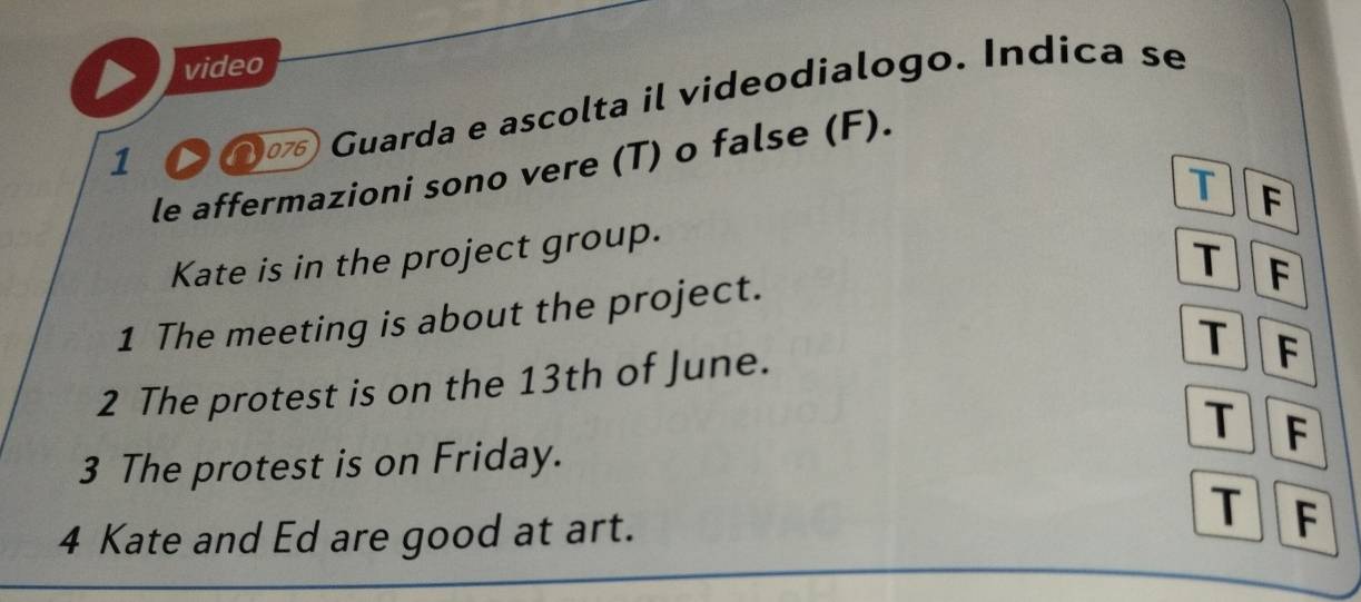 video 
1 〇 ① Guarda e ascolta il videodialogo. Índica se 
le affermazioni sono vere (T) o false (F). 
T F 
Kate is in the project group. 
1 The meeting is about the project. T F 
2 The protest is on the 13th of June. 
T F 
T 
3 The protest is on Friday. F 
T 
4 Kate and Ed are good at art. F