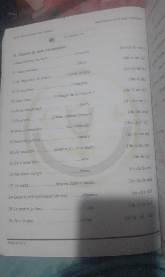 Dé portemenst de in langue françaus
Éçuir Éuok modprs des lanques
Gransalire
5. Choisis le mot convenable:
(du-de la -des) 
_
1-Mes enfants boivent. _checolat
(de la-de-du)
glace.
d e
2- Nout prenons
(de-du-de lo)
3-Au déjeuner, on prend _viande grillée.
(du-la-de)
vinaigre.
vmes don 
4 Je voudntis.
_
(de la-de-du) has a
5-Vous avez_ fromage de la chèvre ?
Z
_
œufs (d-des-de l') _5
6-Je ne mange pas
(du-de-des)
7-On prend._ gâteau comme dessert
_
8-Vous commandez_ eau minérale
(des-de l'-d')
(du-de-de la) y taches
9-Nous déjeunons_ canard
10-Je voudrais _poisson, s'ii vous plaît ! (de la-du-de)
I1-Je n'aime pas_ veau. (de-le-du)
12-Ma sœur mange. _steak. (du-de la-de)
13-Je mets_ beurre dans la purée (de la-de-du)
14-Dans le réfrigérateur, on met _ légumes.
(de-des-du)
15-Le matin, je bois _jus
(de la-dɛ-du)
16-Je n'ai pas _crème.
(de la - de du)
Bleavenue 2