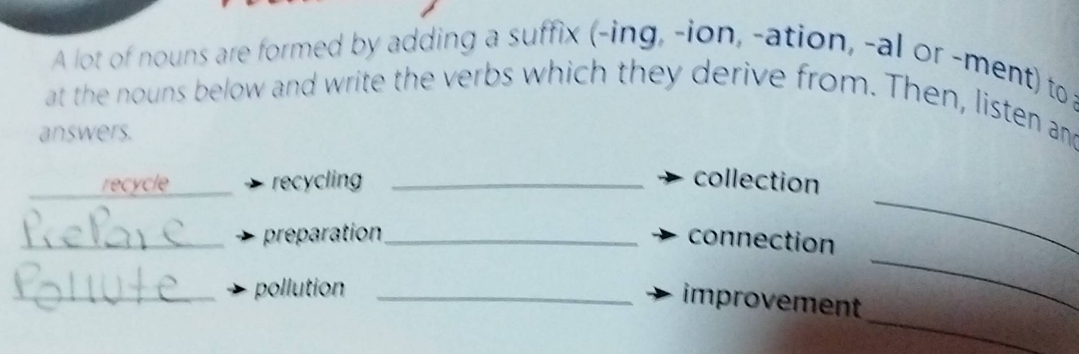 A lot of nouns are formed by adding a suffix (-ing, -ion, -ation, -al or -ment) to 
at the nouns below and write the verbs which they derive from. Then, listen and 
answers. 
_ 
_recycle _recycling _collection 
_ 
_preparation_ connection 
_pollution_ 
_ 
improvement