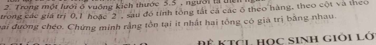 Trong một lưới ô vuông kịch thước 5.5 , người tả điển 
trong các giá trị 0, 1 hoặc 2 , sau đó tính tổng tất cả các ô theo hàng, theo cột và theo 
hai đường chéo. Chứng minh rằng tồn tại it nhất hai tồng có giả trị bằng nhau. 
Để KTCL Học SINh giới lớ