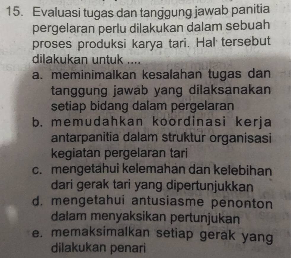 Evaluasi tugas dan tanggung jawab panitia
pergelaran perlu dilakukan dalam sebuah
proses produksi karya tari. Hal tersebut
dilakukan untuk ....
a. meminimalkan kesalahan tugas dan
tanggung jawab yang dilaksanakan
setiap bidang dalam pergelaran
b. memudahkan koordinasi kerja
antarpanitia dalam struktur organisasi
kegiatan pergelaran tari
c. mengetahui kelemahan dan kelebihan
dari gerak tari yang dipertunjukkan
d. mengetahui antusiasme penonton
dalam menyaksikan pertunjukan
e. memaksimalkan setiap gerak yang
dilakukan penari