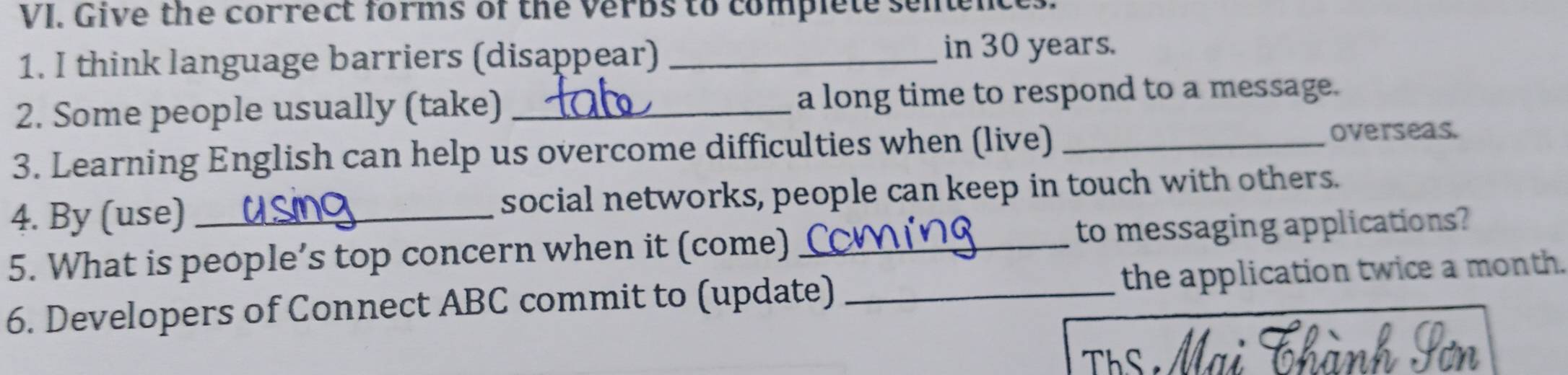 Give the correct forms of the verbs to complete senences. 
1. I think language barriers (disappear)_ 
in 30 years. 
2. Some people usually (take) _a long time to respond to a message. 
3. Learning English can help us overcome difficulties when (live)_ 
overseas. 
4. By (use) _social networks, people can keep in touch with others. 
5. What is people’s top concern when it (come)_ to messaging applications? 
6. Developers of Connect ABC commit to (update) _the application twice a month. 
Th Tị Th ành Sơn