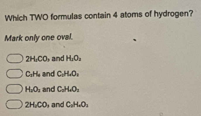 Which TWO formulas contain 4 atoms of hydrogen?
Mark only one oval.
2H_2CO and H_2O_2
C_2H_6 and C_2H_4O_2
H_2O_2 and C_2H_4O_2
2H_2CO and C_2H_4O_2