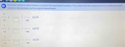 The least common denominator is used to find equivalent fractions. First, determine the missing factor by dividing the least 
0 comeon denominator by the original denominator.
 5/12 * frac □  1frac 144 _ 12) overline 144
 7/16 * frac □ · frac 144 16) overline 144
 1/10 * frac □ · frac 144 18) overline 144