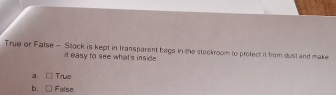 True or False - Stock is kept in transparent bags in the stockroom to protect it from dust and make
it easy to see what's inside.
a. True
b. False