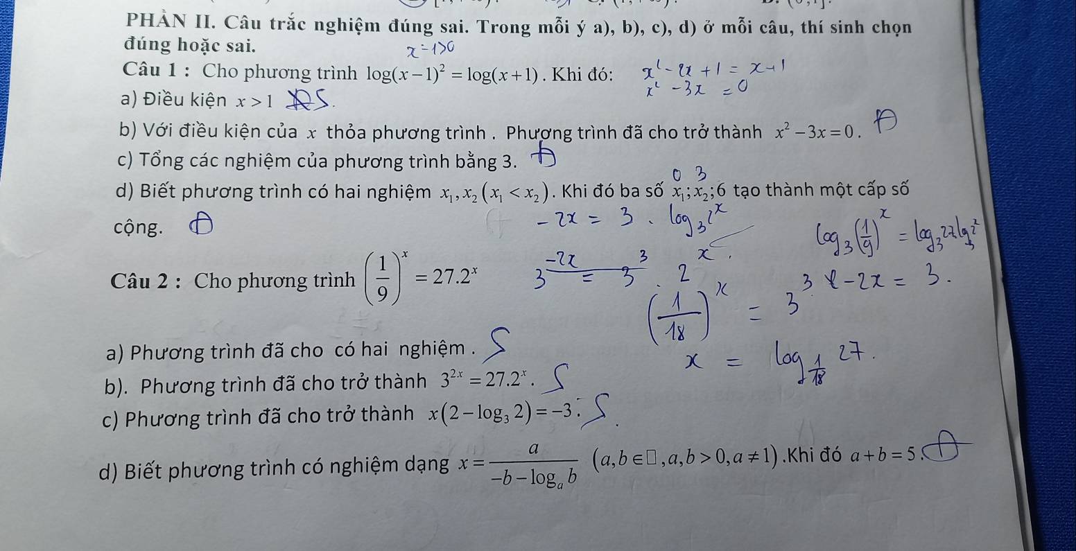 PHẢN II. Câu trắc nghiệm đúng sai. Trong mỗi ý a), b), c), d) ở mỗi câu, thí sinh chọn 
đúng hoặc sai. 
Câu 1 : Cho phương trình log (x-1)^2=log (x+1) Khi đó: 
a) Điều kiện x>1
b) Với điều kiện của x thỏa phương trình . Phương trình đã cho trở thành x^2-3x=0. 
c) Tổng các nghiệm của phương trình bằng 3. 
d) Biết phương trình có hai nghiệm x_1, x_2(x_1 . Khi đó ba số x; x,; 6 tạo thành một cấp số 
cộng. 
Câu 2 : Cho phương trình ( 1/9 )^x=27.2^x
a) Phương trình đã cho có hai nghiệm . 
b). Phương trình đã cho trở thành 3^(2x)=27.2^x. 
c) Phương trình đã cho trở thành x(2-log _32)=-3
d) Biết phương trình có nghiệm dạng x=frac a-b-log _ab(a,b∈ □ ,a,b>0, a!= 1).Khi đó a+b=5