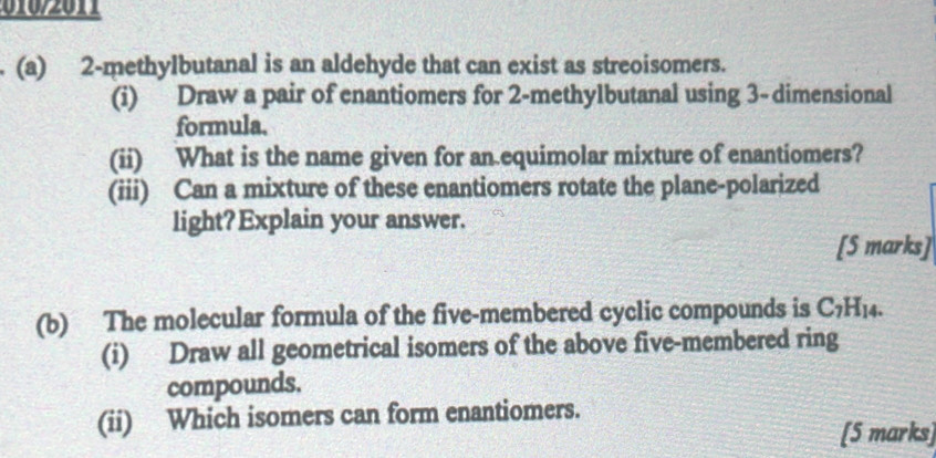 2 -methylbutanal is an aldehyde that can exist as streoisomers. 
(i) Draw a pair of enantiomers for 2 -methylbutanal using 3 -dimensional 
formula. 
(ii) What is the name given for an equimolar mixture of enantiomers? 
(iii) Can a mixture of these enantiomers rotate the plane-polarized 
light? Explain your answer. 
[S marks] 
(b) The molecular formula of the five-membered cyclic compounds is C_7H_14. 
(i) Draw all geometrical isomers of the above five-membered ring 
compounds. 
(ii) Which isomers can form enantiomers. 
[5 marks]