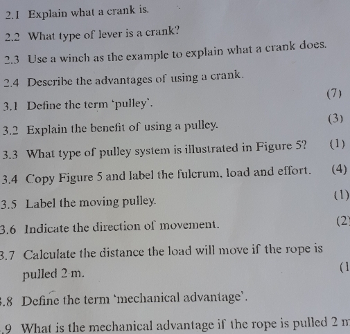 2.1 Explain what a crank is. 
2.2 What type of lever is a crank? 
2.3 Use a winch as the example to explain what a crank does. 
2.4 Describe the advantages of using a crank. 
(7) 
3.1 Define the term ‘pulley`. 
(3) 
3.2 Explain the benefit of using a pulley. 
3.3 What type of pulley system is illustrated in Figure 5? (1) 
3.4 Copy Figure 5 and label the fulcrum, load and effort. (4) 
3.5 Label the moving pulley. 
(1) 
3.6 Indicate the direction of movement. (2) 
3.7 Calculate the distance the load will move if the rope is 
pulled 2 m. 
( 1 
3.8 Define the term ‘mechanical advantage’. 
9 What is the mechanical advantage if the rope is pulled 2 m