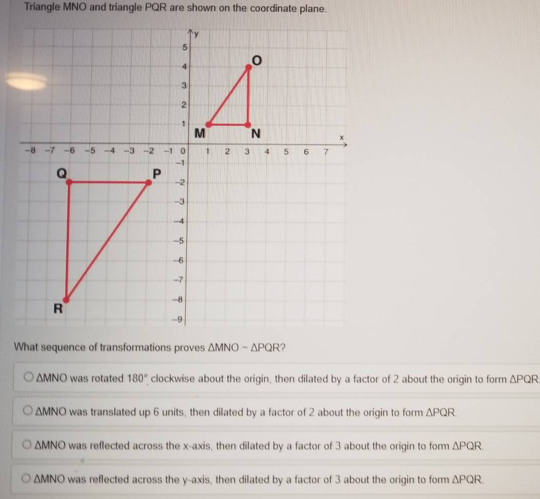 Triangle MNO and triangle PQR are shown on the coordinate plane.
What sequence of transformations proves ΔMNO - △ PQR ?
△ MNO was rotated 180° clockwise about the origin, then dilated by a factor of 2 about the origin to form △ PQR
△ MNO was translated up 6 units, then dilated by a factor of 2 about the origin to form △ PQR
△ MNO was reflected across the x-axis, then dilated by a factor of 3 about the origin to form △ PQR.
△ MNO was reflected across the y-axis, then dilated by a factor of 3 about the origin to form △ PQR.