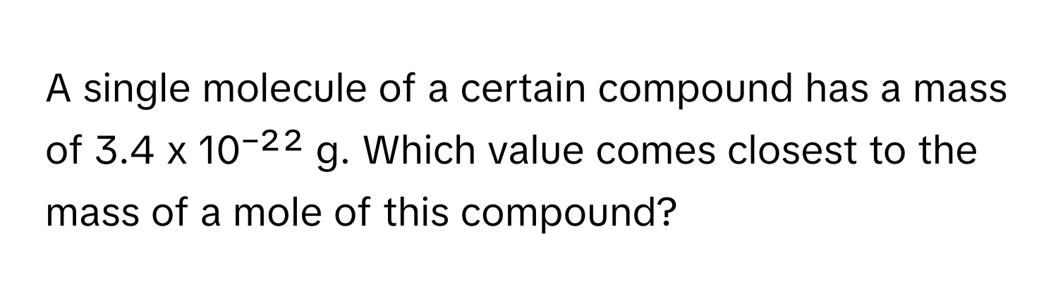 A single molecule of a certain compound has a mass of 3.4 x 10⁻²² g. Which value comes closest to the mass of a mole of this compound?