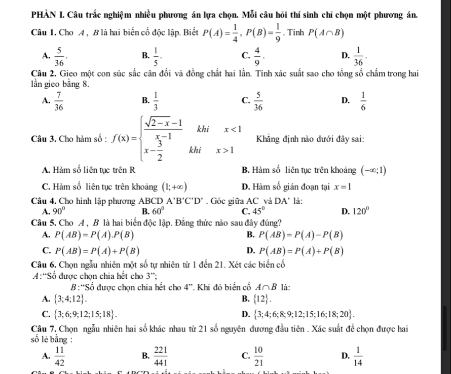 PHÀN I. Câu trắc nghiệm nhiều phương án lựa chọn. Mỗi câu hồi thí sinh chỉ chọn một phương án.
Câu 1. Cho A , B là hai biến cố độc lập. Biết P(A)= 1/4 ,P(B)= 1/9 . Tính P(A∩ B)
A.  5/36 .  1/5 ·   4/9 .  1/36 .
B.
C.
D.
Câu 2. Gieo một con súc sắc cân đối và đồng chất hai lần. Tính xác suất sao cho tổng số chấm trong hai
lần gieo bằng 8.
A.  7/36   1/3   5/36   1/6 
B.
C.
D.
khi x<1</tex>
□  Khẳng định nào dưới đây sai:
Câu 3. Cho hàm số : f(x)=beginarrayl  (sqrt(2-x)-1)/x-1  x- 3/2 endarray. khi x>1
A. Hàm số liên tục trên R B. Hàm số liên tục trên khoảng (-∈fty ;1)
C. Hàm số liên tục trên khoảng (1;+∈fty ) D. Hàm số gián đoạn tại x=1
Câu 4. Cho hình lập phương ABCD A'B'C'D'. Góc giữa AC và DA' là:
A. 90° B. 60° C. 45° D. 120°
Câu 5. Cho A , B là hai biến độc lập. Đẳng thức nào sau đây đúng?
A. P(AB)=P(A).P(B) B. P(AB)=P(A)-P(B)
C. P(AB)=P(A)+P(B) D. P(AB)=P(A)+P(B)
Câu 6. Chọn ngẫu nhiên một số tự nhiên từ 1den21. Xét các biến cố
A:“Số được chọn chia hết cho 3”;
B:“Số được chọn chia hết cho 4'' *. Khi đó biến cố A∩ B là:
A.  3;4;12 . B.  12 .
C.  3;6;9;12;15;18 . D.  3;4;6;8;9;12;15;16;18;20 .
Câu 7. Chọn ngẫu nhiên hai số khác nhau từ 21 số nguyên dương đầu tiên . Xác suất để chọn được hai
số lẻ bằng :
A.  11/42   221/441  C.  10/21  D.  1/14 
B.