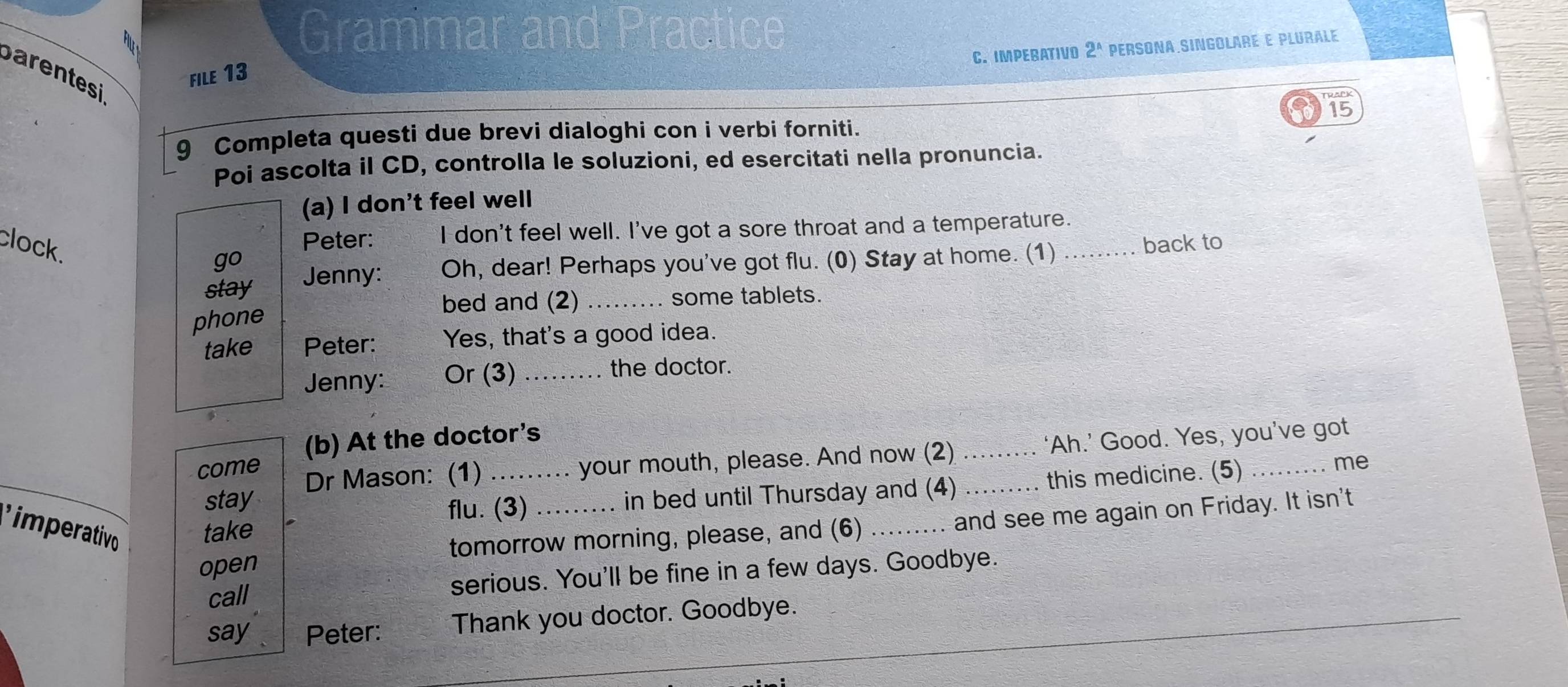 Grammar and Practice 
C. IMPEBATIVO 2^(wedge) PERSONA SINGOLArE E PLURALé 
barentesi 
file 13 
15 
9 Completa questi due brevi dialoghi con i verbi forniti. 
Poi ascolta il CD, controlla le soluzioni, ed esercitati nella pronuncia. 
(a) I don't feel well 
clock. 
Peter: I don't feel well. I've got a sore throat and a temperature. 
back to 
go 
stay Jenny: Oh, dear! Perhaps you've got flu. (0) Stay at home. (1)_ 
bed and (2) _some tablets. 
phone 
take Peter: Yes, that's a good idea. 
Jenny: Or (3)_ 
the doctor. 
(b) At the doctor's 
come Dr Mason: (1) _..... your mouth, please. And now (2) __‘Ah.’ Good. Yes, you’ve got 
me 
stay 
flu. (3) in bed until Thursday and (4) ` this medicine. (5) 
imperativo take 
open tomorrow morning, please, and (6) _and see me again on Friday. It isn't 
call serious. You'll be fine in a few days. Goodbye. 
say Peter: Thank you doctor. Goodbye.