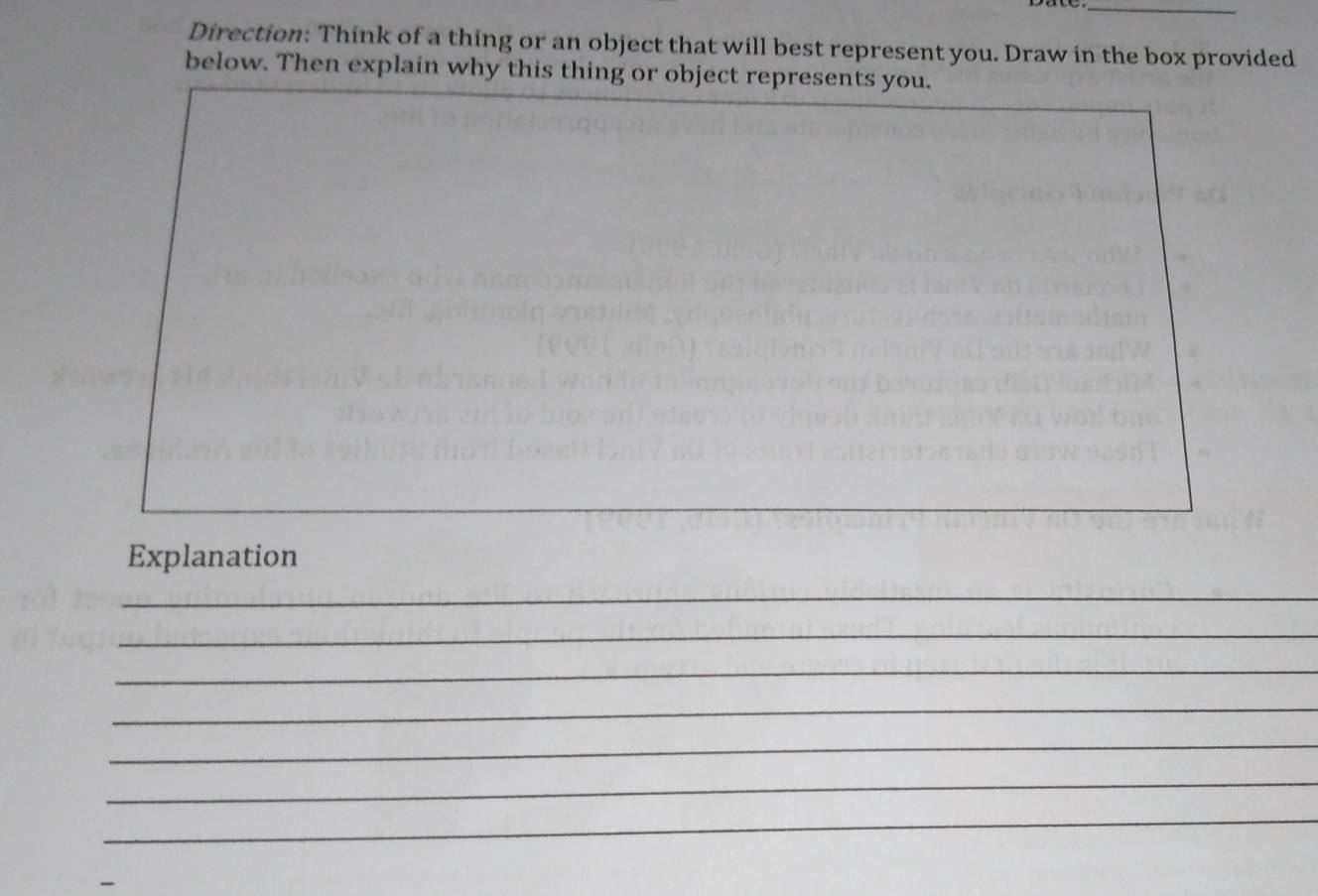 Direction: Think of a thing or an object that will best represent you. Draw in the box provided 
below. Then explain why this thing or object represents you. 
Explanation 
_ 
_ 
_ 
_ 
_ 
_ 
_