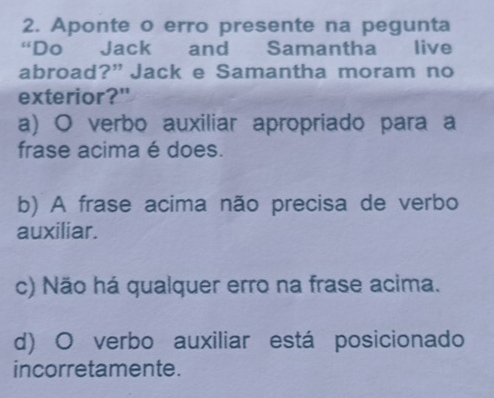 Aponte o erro presente na pegunta
“Do Jack and Samantha live
abroad?” Jack e Samantha moram no
exterior?"
a) O verbo auxiliar apropriado para a
frase acima é does.
b) A frase acima não precisa de verbo
auxiliar.
c) Não há qualquer erro na frase acima.
d) O verbo auxiliar está posicionado
incorretamente.