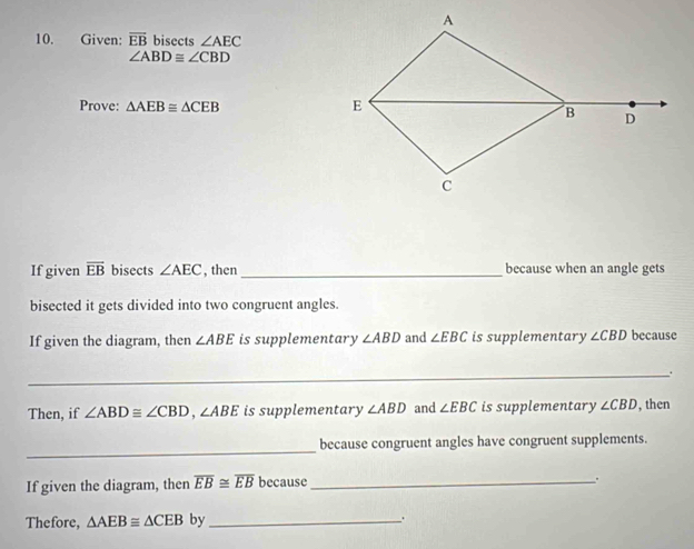 A
10. Given: overline EB bisects ∠ AEC
∠ ABD≌ ∠ CBD
E
Prove: △ AEB≌ △ CEB B D
C
If given overline EB bisects ∠ AEC , then _because when an angle gets 
bisected it gets divided into two congruent angles. 
If given the diagram, then ∠ ABE is supplementary ∠ ABD and ∠ EBC is supplementary ∠ CBD because 
_. 
Then, if ∠ ABD≌ ∠ CBD, ∠ ABE is supplementary ∠ ABD and ∠ EBC is supplementary ∠ CBD , then 
_ 
because congruent angles have congruent supplements. 
If given the diagram, then overline EB≌ overline EB because_ 
. 
Thefore, △ AEB≌ △ CEB by_ .