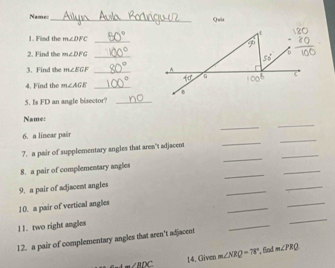 Name:_
Quiz
1. Find the m∠ DFC _
2. Find the m∠ DFG _
3. Find the m∠ EGF _
4. Find the m∠ AGE _
5. Is FD an angle bisector?_
Name:
_
_
_
_
6. a linear pair
_
_
7. a pair of supplementary angles that aren’t adjacent
_
_
8. a pair of complementary angles
_
9, a pair of adjacent angles
_
_
10. a pair of vertical angles
_
11. two right angles
_
12. a pair of complementary angles that aren't adjacent
_
m∠ BDC. 14. Given m∠ NRQ=78° , find m∠ PRQ.