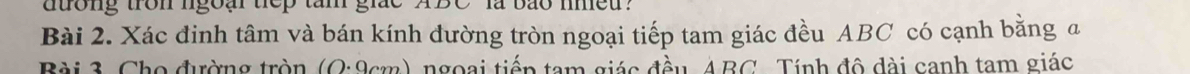 duong tron lgoại tiep tam giắc ABC là bão lmed? 
Bài 2. Xác đinh tâm và bán kính đường tròn ngoại tiếp tam giác đều ABC có cạnh bằng a 
Bài 3. Cho đường tròn (Q:9cm) ngoại tiếp tam giác đầu, ABC. Tính đô dài canh tam giác
