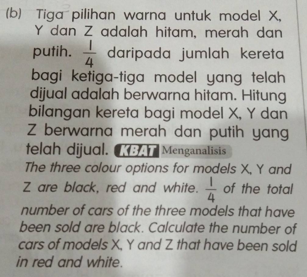 Tiga pilihan warna untuk model X,
Y dan Z adalah hitam, merah dan 
putih.  1/4  daripada jumlah kereta 
bagi ketiga-tiga model yang telah 
dijual adalah berwarna hitam. Hitung 
bilangan kereta bagi model X, Y dan
Z berwarna merah dan putih yang 
telah dijual. KBAT Menganalisis 
The three colour options for models X, Y and
Z are black, red and white.  1/4  of the total 
number of cars of the three models that have 
been sold are black. Calculate the number of 
cars of models X, Y and Z that have been sold 
in red and white.