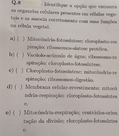 Identifique a opção que enumera
as organelas celulares presentes em células vege-
tais e as associa corretamente com suas funções
na célula vegetal.
a)  ) Mitocôndria-fotossíntese; cloroplasto-res
piração; ribossomos-síntese protéica.
b) ( ) Vacúolo-acúmulo de água; ribossomo-re
spiração; cloroplasto-fotossíntese.
c) ( ) Cloroplasto-fotossíntese; mitocôndria-re
spiração; ribossomos-digestão.
d) ( ) Membrana celular-revestimento; mitocô
ndria-respiração; cloroplasto-fotossíntes
e.
e) ( ) Mitocôndria-respiração; centríolos-orien
tação da divisão; cloroplasto-fotossíntes
e.