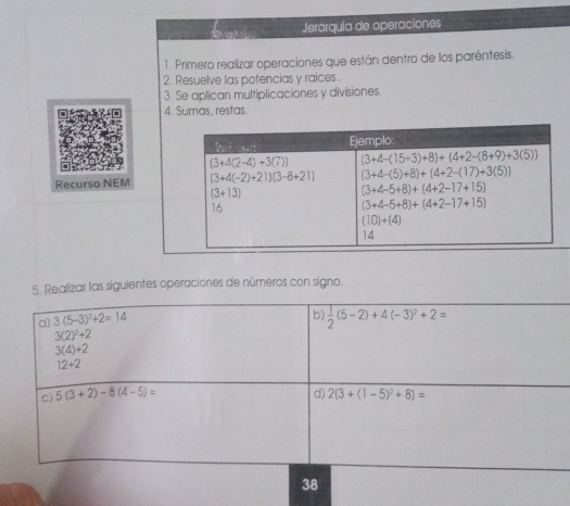 Jerarquía de operaciones
1. Primero realizar operaciones que están dentro de los paréntesís.
2. Resuelve las potencias y raices..
3. Se aplican multiplicaciones y divisiones
4. Sumas, restas.
Recurso NEM
5. Realizar las siguientes operaciones de números con signo.
b)
a) 3(5-3)^2+2=14  1/2 (5-2)+4(-3)^2+2=
3(2)^2+2
3(4)+2
12+2
d)
c) 5(3+2)-8(4-5)= 2(3+(1-5)^2+8)=
38