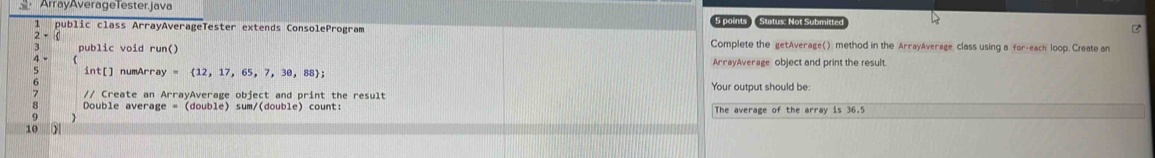 ArrayAverageTester.java 
1 public class ArrayAverageTester extends ConsoleProgram 5 points Status: Not Submitte 
2 - ( Complete the getAverage() method in the ArrayAverage class using a for-each loop. Create an 
3 public void run() ArrayAverage object and print the result 
4 - 
int[] numArr ay= 12,17,65,7,30,88; 
// Create an ArrayAverage object and print the result Your output should be: 
8 Double average = (double) sum/(double) count: The average of the array is 36.5
9 
10