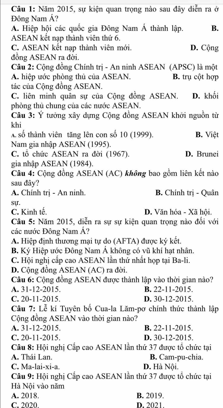 Năm 2015, sự kiện quan trọng nào sau đây diễn ra ở
Đông Nam Á?
A. Hiệp hội các quốc gia Đông Nam Á thành lập. B.
ASEAN kết nạp thành viên thứ 6.
C. ASEAN kết nạp thành viên mới. D. Cộng
đồng ASEAN ra đời.
Câu 2: Cộng đồng Chính trị - An ninh ASEAN (APSC) là một
A. hiệp ước phòng thủ của ASEAN. B. trụ cột hợp
tác của Cộng đồng ASEAN.
C. liên minh quân sự của Cộng đồng ASEAN. D. khối
phòng thủ chung của các nước ASEAN.
Câu 3: Ý tưởng xây dựng Cộng đồng ASEAN khởi nguồn từ
khi
A. số thành viên tăng lên con số 10 (1999). B. Việt
Nam gia nhập ASEAN (1995).
C. tổ chức ASEAN ra đời (1967). D. Brunei
gia nhập ASEAN (1984).
Câu 4: Cộng đồng ASEAN (AC) không bao gồm liên kết nào
sau đây?
A. Chính trị - An ninh. B. Chính trị - Quân
sự.
C. Kinh tế. D. Văn hóa - Xã hội.
Câu 5: Năm 2015, diễn ra sự sự kiện quan trọng nào đối với
các nước Đông Nam Á?
A. Hiệp định thương mại tự do (AFTA) được ký kết.
B. Ký Hiệp ước Đông Nam Á không có vũ khí hạt nhân.
C. Hội nghị cấp cao ASEAN lần thứ nhất họp tại Ba-li.
D. Cộng đồng ASEAN (AC) ra đời.
Câu 6: Cộng đồng ASEAN được thành lập vào thời gian nào?
A. 31-12-2015. B. 22-11-2015.
C. 20-11-2015. D. 30-12-2015.
Câu 7: Lễ kí Tuyên bố Cua-la Lăm-pơ chính thức thành lập
Cộng đồng ASEAN vào thời gian nào?
A. 31-12-2015. B. 22-11-2015.
C. 20-11-2015. D. 30-12-2015.
Câu 8: Hội nghị Cấp cao ASEAN lần thứ 37 được tổ chức tại
A. Thái Lan. B. Cam-pu-chia.
C. Ma-lai-xi-a. D. Hà Nội.
Câu 9: Hội nghị Cấp cao ASEAN lần thứ 37 được tổ chức tại
Hà Nội vào năm
A. 2018. B. 2019.
C. 2020. D. 2021